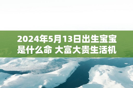 2024年5月13日出生宝宝是什么命 大富大贵生活机遇多