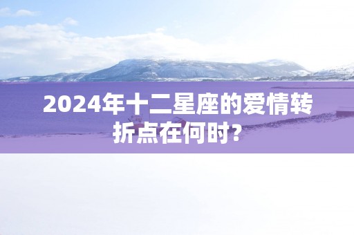 2024年十二星座的爱情转折点在何时？