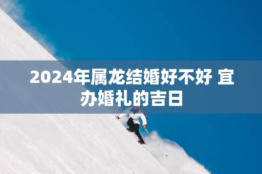 2025年属龙结婚好不好 宜办婚礼的吉日