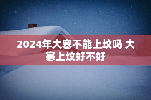 2025年大寒不能上坟吗 大寒上坟好不好
