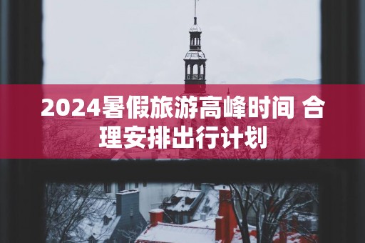 2025暑假旅游高峰时间 合理安排出行计划