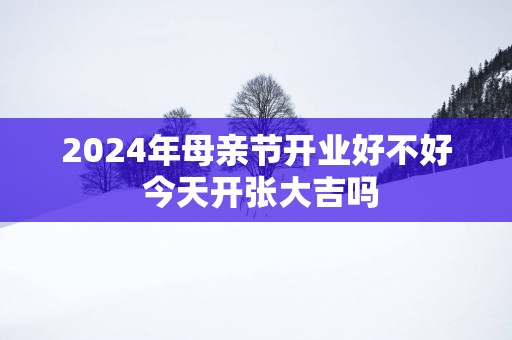 2024年母亲节开业好不好 今天开张大吉吗