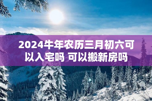 2025蛇年农历三月初六可以入宅吗 可以搬新房吗