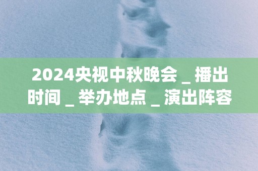 2025央视中秋晚会＿播出时间＿举办地点＿演出阵容