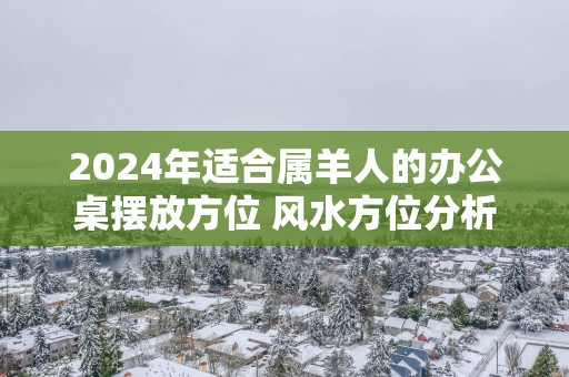 2025年适合属羊人的办公桌摆放方位 风水方位分析