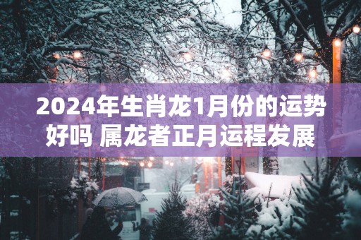 2025年生肖龙1月份的运势好吗 属龙者正月运程发展