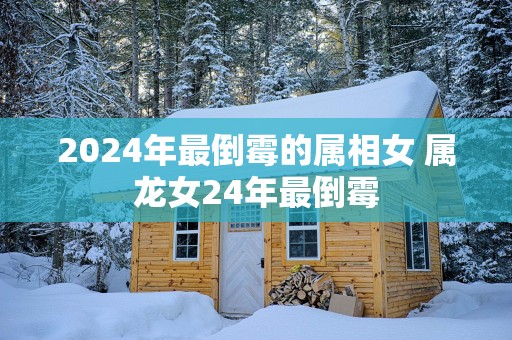 2025年最倒霉的属相女 属龙女24年最倒霉