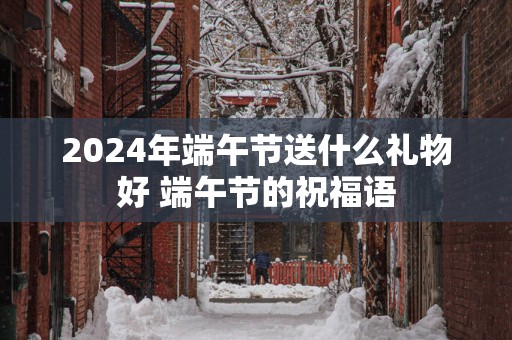 2025年端午节送什么礼物好 端午节的祝福语