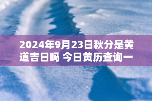 2024年9月23日秋分是黄道吉日吗 今日黄历查询一览