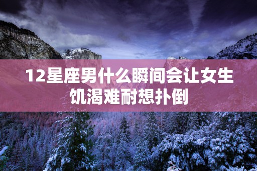 12星座男什么瞬间会让女生饥渴难耐想扑倒