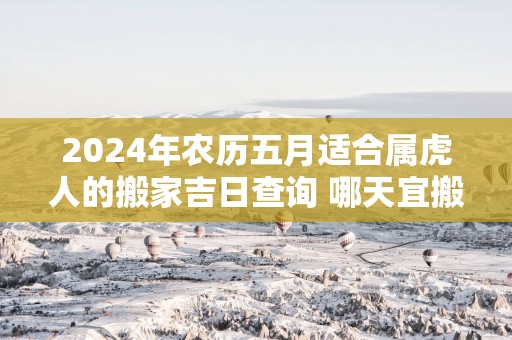 2025年农历五月适合属虎人的搬家吉日查询 哪天宜搬新家