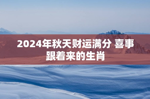 2025年秋天财运满分 喜事跟着来的生肖