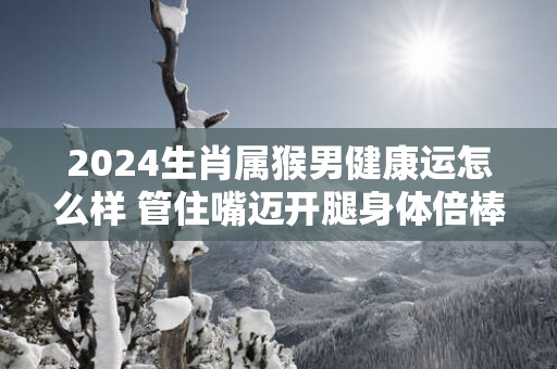 2025生肖属猴男健康运怎么样 管住嘴迈开腿身体倍棒