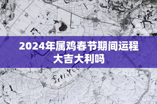 2025年属鸡春节期间运程大吉大利吗