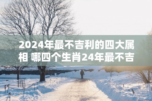 2025年最不吉利的四大属相 哪四个生肖24年最不吉利