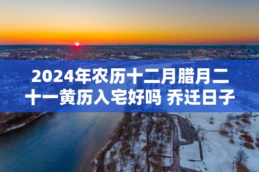 2025年农历十二月腊月二十一黄历入宅好吗 乔迁日子好吗