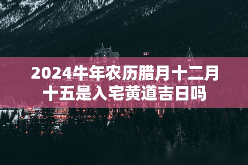 2024牛年农历腊月十二月十五是入宅黄道吉日吗