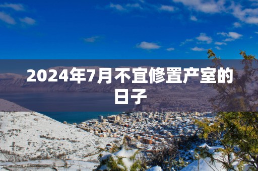 2024年7月不宜修置产室的日子