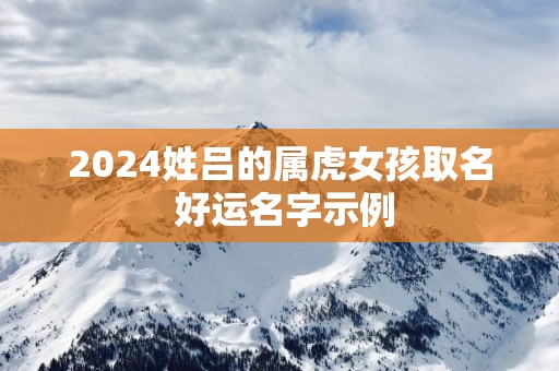 2025姓吕的属虎女孩取名 好运名字示例
