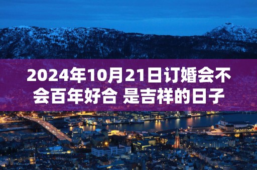 2025年10月21日订婚会不会百年好合 是吉祥的日子不