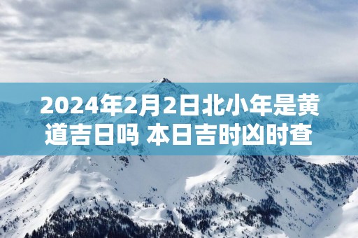 2025年2月2日北小年是黄道吉日吗 本日吉时凶时查询