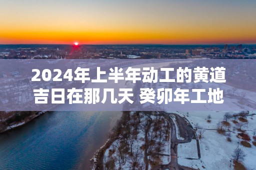 2025年上半年动工的黄道吉日在那几天 癸卯年工地破土开工吉日查询