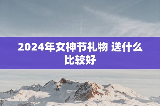 2025年女神节礼物 送什么比较好