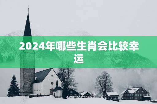 2024年哪些生肖会比较幸运