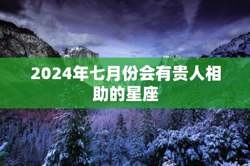 2024年七月份会有贵人相助的星座