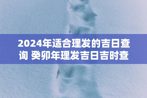 2024年适合理发的吉日查询 癸卯年理发吉日吉时查询