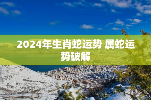 2025年生肖蛇运势 属蛇运势破解
