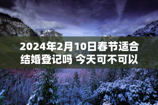 2025年2月10日春节适合结婚登记吗 今天可不可以领证