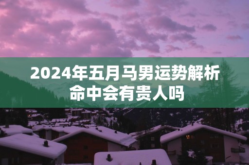 2025年五月马男运势解析 命中会有贵人吗