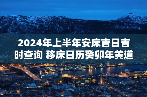 2025年上半年安床吉日吉时查询 移床日历癸卯年黄道吉日查询