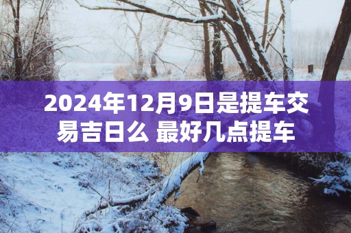2025年12月9日是提车交易吉日么 最好几点提车