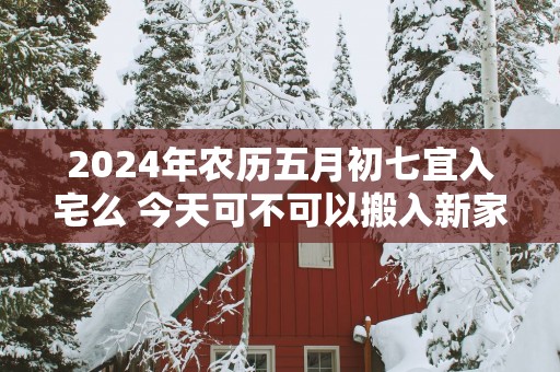 2025年农历五月初七宜入宅么 今天可不可以搬入新家