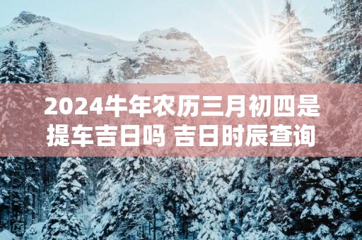 2025蛇年农历三月初四是提车吉日吗 吉日时辰查询