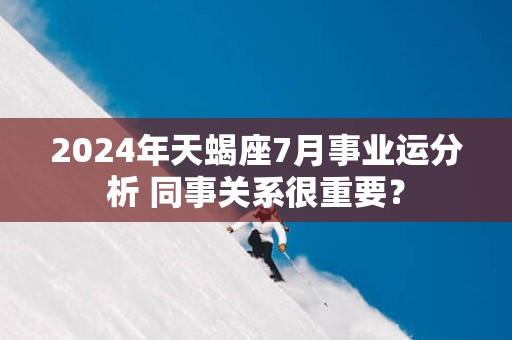 2025年天蝎座7月事业运分析 同事关系很重要？