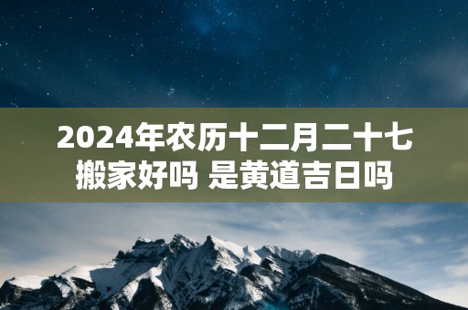 2025年农历十二月二十七搬家好吗 是黄道吉日吗