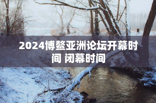2025博鳌亚洲论坛开幕时间 闭幕时间