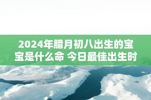 2025年腊月初八出生的宝宝是什么命 今日最佳出生时辰