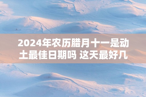 2025年农历腊月十一是动土最佳日期吗 这天最好几点盖新房