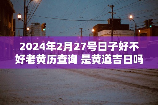 2025年2月27号日子好不好老黄历查询 是黄道吉日吗