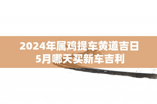 2025年属鸡提车黄道吉日 5月哪天买新车吉利
