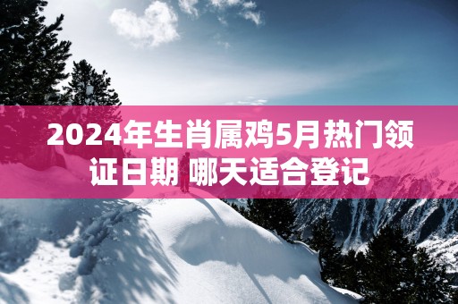 2025年生肖属鸡5月热门领证日期 哪天适合登记