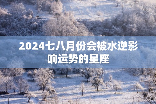 2025七八月份会被水逆影响运势的星座