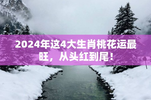 2025年这4大生肖桃花运最旺，从头红到尾！