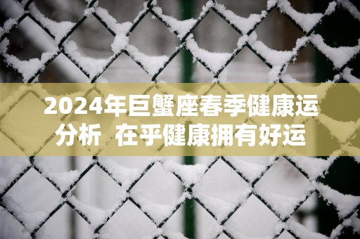 2025年巨蟹座春季健康运分析  在乎健康拥有好运