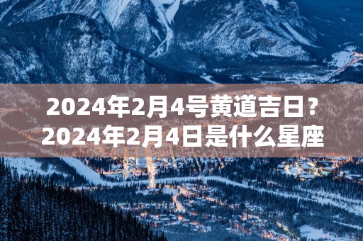 2025年2月4号黄道吉日？2025年2月4日是什么星座？