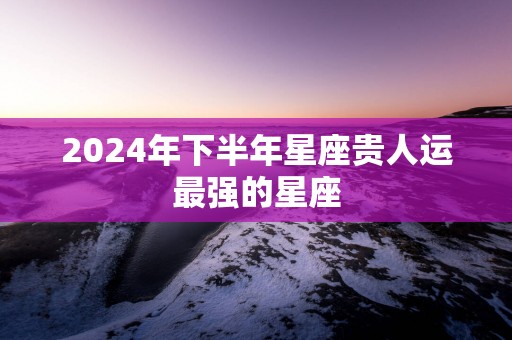 2025年下半年星座贵人运最强的星座